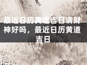 最近日历黄道吉日请财神好吗，最近日历黄道吉日