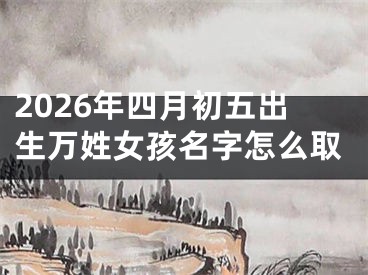2026年四月初五出生万姓女孩名字怎么取