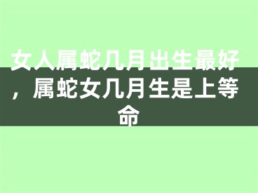 女人属蛇几月出生最好，属蛇女几月生是上等命