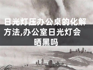 日光灯压办公桌的化解方法,办公室日光灯会晒黑吗