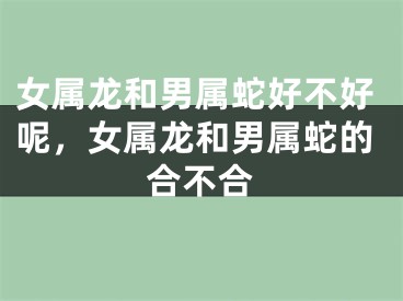 女属龙和男属蛇好不好呢，女属龙和男属蛇的合不合
