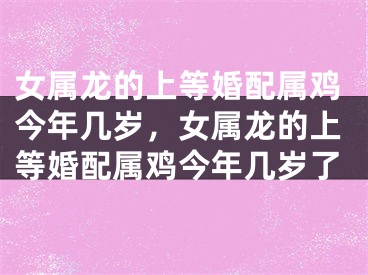 女属龙的上等婚配属鸡今年几岁,女属龙的上等婚配属鸡今年几岁了