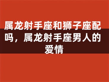 属龙射手座和狮子座配吗，属龙射手座男人的爱情