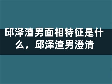 邱泽渣男面相特征是什么，邱泽渣男澄清