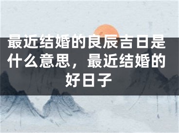 最近结婚的良辰吉日是什么意思，最近结婚的好日子
