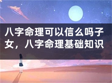 八字命理可以信么吗子女，八字命理基础知识