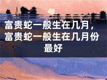 富贵蛇一般生在几月，富贵蛇一般生在几月份最好