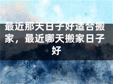 最近那天日子好适合搬家，最近哪天搬家日子好