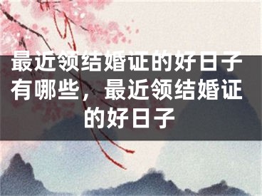 最近领结婚证的好日子有哪些，最近领结婚证的好日子