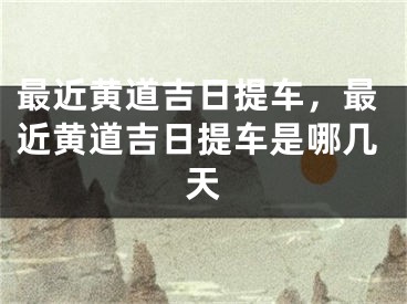 最近黄道吉日提车，最近黄道吉日提车是哪几天