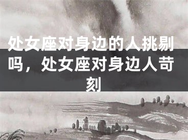 处女座对身边的人挑剔吗，处女座对身边人苛刻