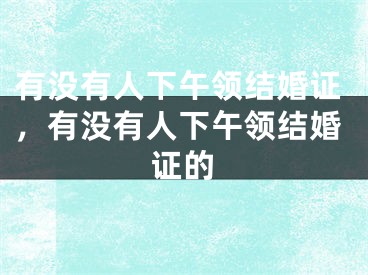 有没有人下午领结婚证，有没有人下午领结婚证的