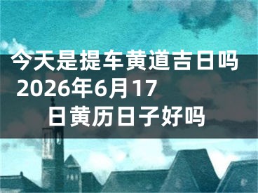 今天是提车黄道吉日吗 2026年6月17日黄历日子好吗