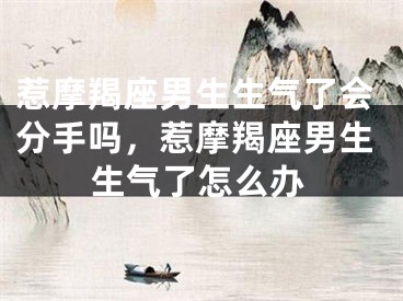 惹摩羯座男生生气了会分手吗,惹摩羯座男生生气了怎么办