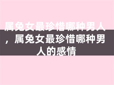 属兔女最珍惜哪种男人，属兔女最珍惜哪种男人的感情