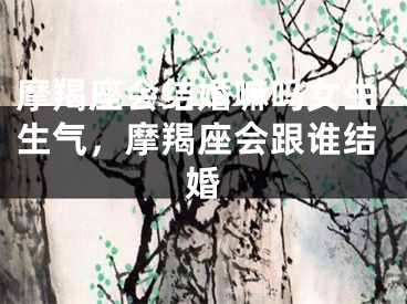 摩羯座会结婚嘛吗女生生气，摩羯座会跟谁结婚