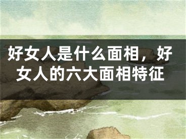 好女人是什么面相，好女人的六大面相特征