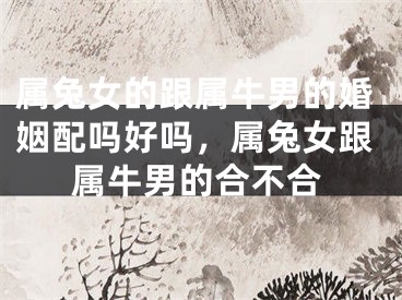 属兔女的跟属牛男的婚姻配吗好吗，属兔女跟属牛男的合不合