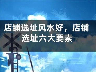 店铺选址风水好，店铺选址六大要素