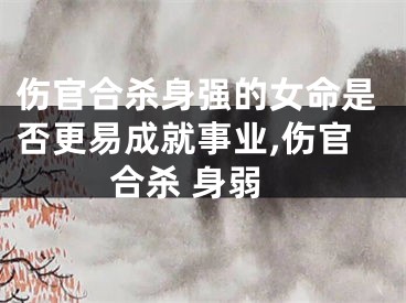 伤官合杀身强的女命是否更易成就事业,伤官合杀 身弱