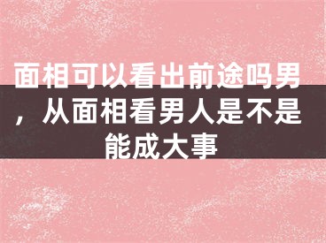 面相可以看出前途吗男，从面相看男人是不是能成大事
