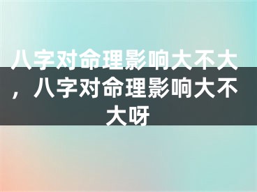 八字对命理影响大不大，八字对命理影响大不大呀