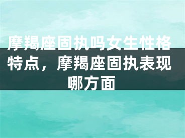 摩羯座固执吗女生性格特点，摩羯座固执表现哪方面