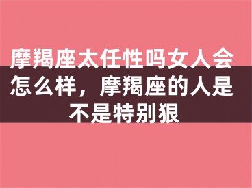 摩羯座太任性吗女人会怎么样，摩羯座的人是不是特别狠