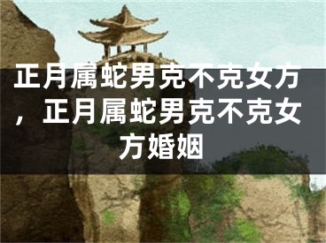 正月属蛇男克不克女方，正月属蛇男克不克女方婚姻