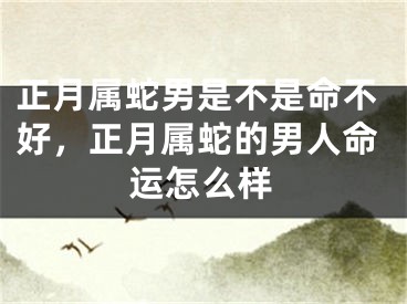 正月属蛇男是不是命不好，正月属蛇的男人命运怎么样