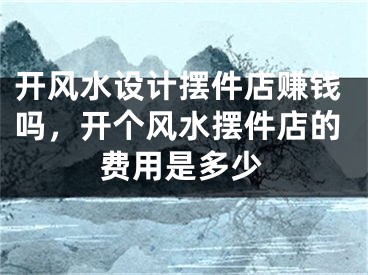 开风水设计摆件店赚钱吗，开个风水摆件店的费用是多少