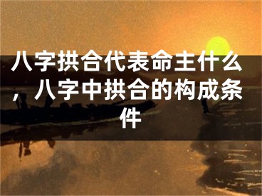 八字拱合代表命主什么，八字中拱合的构成条件