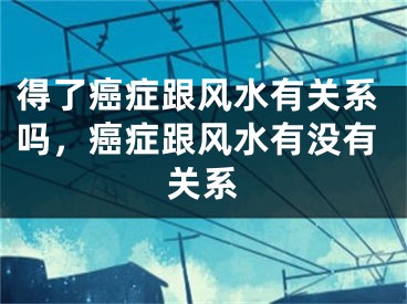 得了癌症跟风水有关系吗，癌症跟风水有没有关系