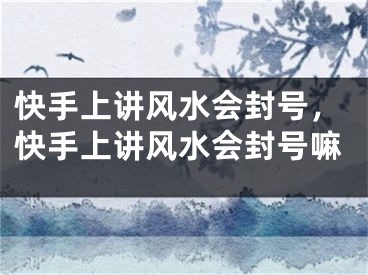 快手上讲风水会封号，快手上讲风水会封号嘛