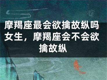 摩羯座最会欲擒故纵吗女生，摩羯座会不会欲擒故纵