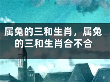 属兔的三和生肖，属兔的三和生肖合不合