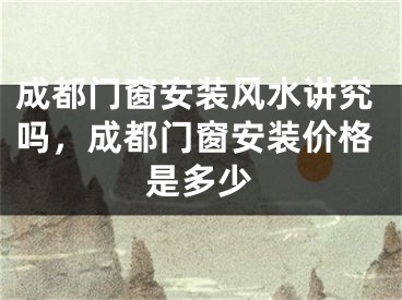 成都门窗安装风水讲究吗，成都门窗安装价格是多少