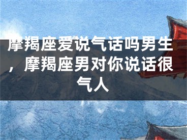 摩羯座爱说气话吗男生，摩羯座男对你说话很气人