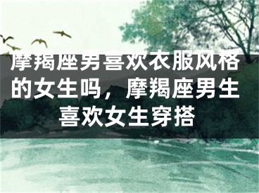 摩羯座男喜欢衣服风格的女生吗，摩羯座男生喜欢女生穿搭