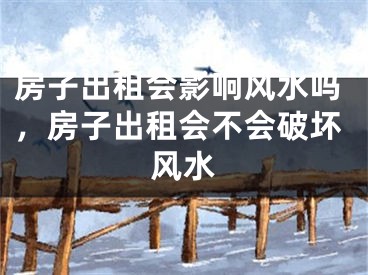房子出租会影响风水吗，房子出租会不会破坏风水