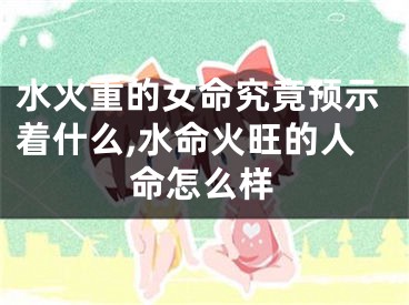 水火重的女命究竟预示着什么,水命火旺的人命怎么样