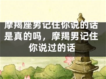 摩羯座男记住你说的话是真的吗，摩羯男记住你说过的话