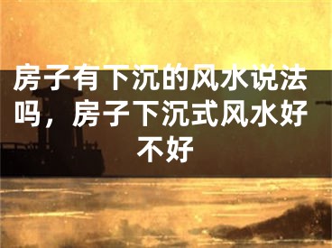 房子有下沉的风水说法吗，房子下沉式风水好不好