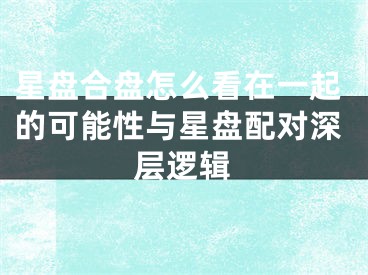 星盘合盘怎么看在一起的可能性与星盘配对深层逻辑