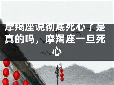 摩羯座说彻底死心了是真的吗，摩羯座一旦死心