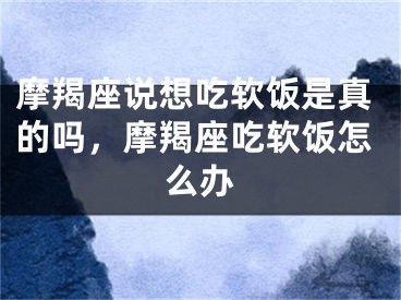 摩羯座说想吃软饭是真的吗，摩羯座吃软饭怎么办