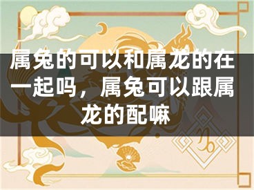 属兔的可以和属龙的在一起吗,属兔可以跟属龙的配嘛
