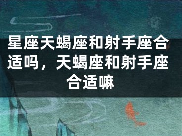 星座天蝎座和射手座合适吗，天蝎座和射手座合适嘛