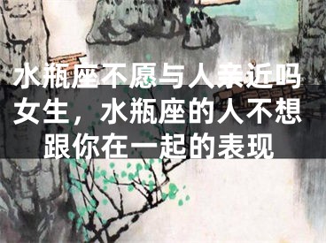 水瓶座不愿与人亲近吗女生，水瓶座的人不想跟你在一起的表现