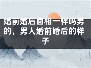 婚前婚后面相一样吗男的，男人婚前婚后的样子